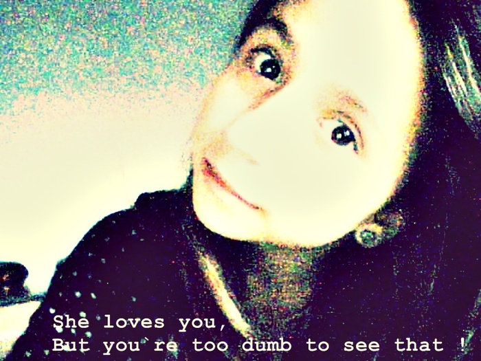 She loves you,But you`re too dumb too see that